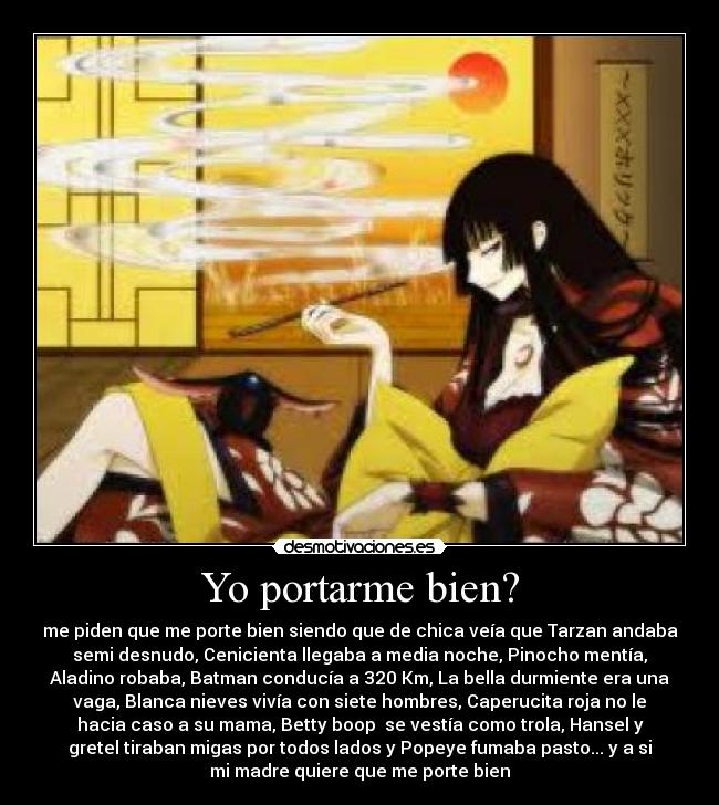 Yo portarme bien? - me piden que me porte bien siendo que de chica veía que Tarzan andaba
semi desnudo, Cenicienta llegaba a media noche, Pinocho mentía,
Aladino robaba, Batman conducía a 320 Km, La bella durmiente era una
vaga, Blanca nieves vivía con siete hombres, Caperucita roja no le
hacia caso a su mama, Betty boop se vestía como trola, Hansel y
gretel tiraban migas por todos lados y Popeye fumaba pasto... y a si
mi madre quiere que me porte bien