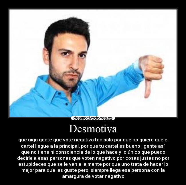 Desmotiva - que aiga gente que vote negativo tan solo por que no quiere que el
cartel llegue a la principal, por que tu cartel es bueno , gente así
que no tiene ni consciencia de lo que hace y lo único que puedo
decirle a esas personas que voten negativo por cosas justas no por
estupideces que se le van a la mente por que uno trata de hacer lo
mejor para que les guste pero siempre llega esa persona con la
amargura de votar negativo