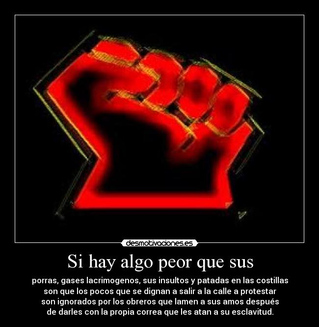 Si hay algo peor que sus - porras, gases lacrimogenos, sus insultos y patadas en las costillas
son que los pocos que se dignan a salir a la calle a protestar
son ignorados por los obreros que lamen a sus amos después
de darles con la propia correa que les atan a su esclavitud.