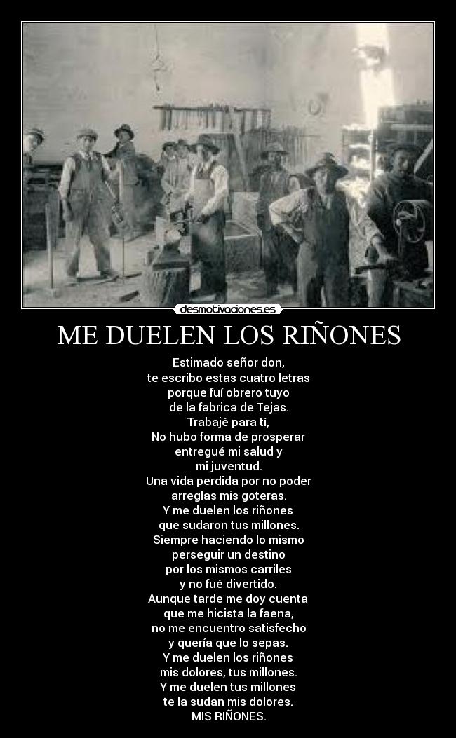 ME DUELEN LOS RIÑONES - Estimado señor don,
te escribo estas cuatro letras
porque fuí obrero tuyo
de la fabrica de Tejas.
Trabajé para tí,
No hubo forma de prosperar
entregué mi salud y
mi juventud.
Una vida perdida por no poder
arreglas mis goteras.
Y me duelen los riñones
que sudaron tus millones.
Siempre haciendo lo mismo
perseguir un destino
por los mismos carriles
y no fué divertido.
Aunque tarde me doy cuenta
que me hicista la faena,
no me encuentro satisfecho
y quería que lo sepas.
Y me duelen los riñones
mis dolores, tus millones.
Y me duelen tus millones
te la sudan mis dolores.
MIS RIÑONES.