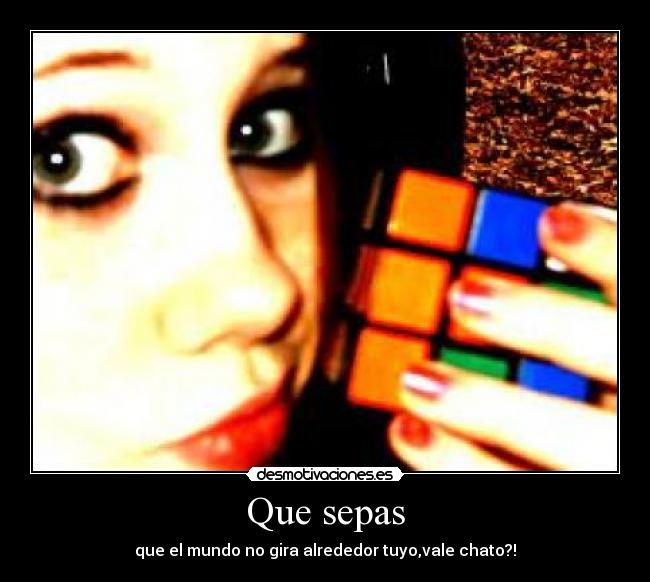 Que sepas - que el mundo no gira alrededor tuyo,vale chato?!