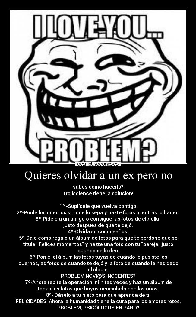 Quieres olvidar a un ex pero no - sabes como hacerlo?
Trollscience tiene la solución!

1º -Suplícale que vuelva contigo.
2º-Ponle los cuernos sin que lo sepa y hazte fotos mientras lo haces.
3º-Pídele a un amigo o consigue las fotos de el / ella 
justo después de que te dejó.
4º-Olvida su cumpleaños.
5º-Dale como regalo un álbum de fotos para que te perdone que se
titule Felices momentos y hazte una foto con tu pareja justo
cuando se lo des.
6º-Pon el el álbum las fotos tuyas de cuando le pusiste los
cuernos,las fotos de cuando te dejó y la foto de cuando le has dado
el álbum.
PROBLEM,NOVI@S INOCENTES?
7º-Ahora repite la operación infinitas veces y haz un álbum de
todas las fotos que hayas acumulado con los años.
8º- Dáselo a tu nieto para que aprenda de ti.
FELICIDADES! Ahora la humanidad tiene la cura para los amores rotos.
PROBLEM, PSICÓLOGOS EN PARO?