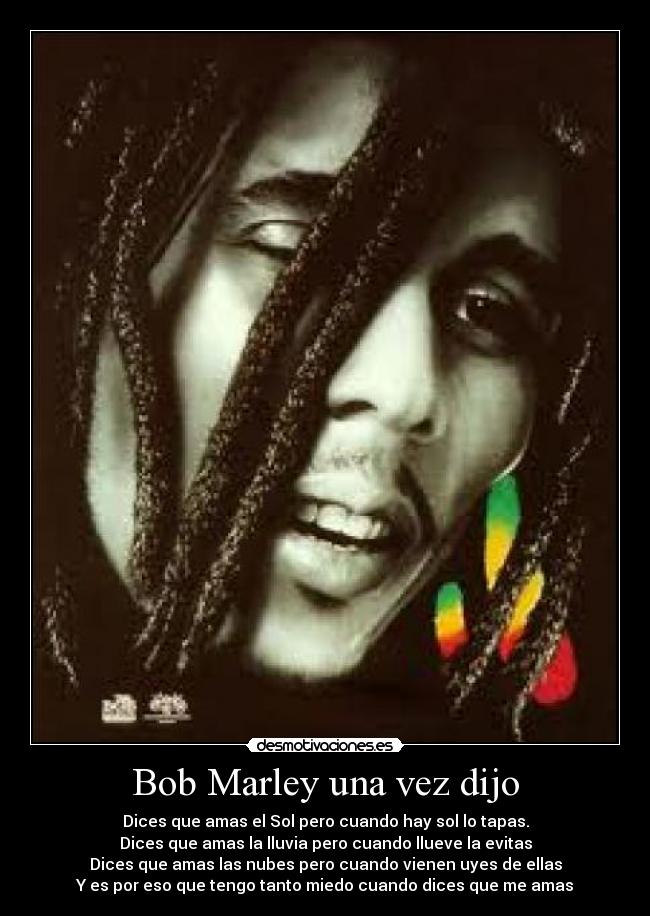 Bob Marley una vez dijo - Dices que amas el Sol pero cuando hay sol lo tapas.
Dices que amas la lluvia pero cuando llueve la evitas
Dices que amas las nubes pero cuando vienen uyes de ellas
Y es por eso que tengo tanto miedo cuando dices que me amas