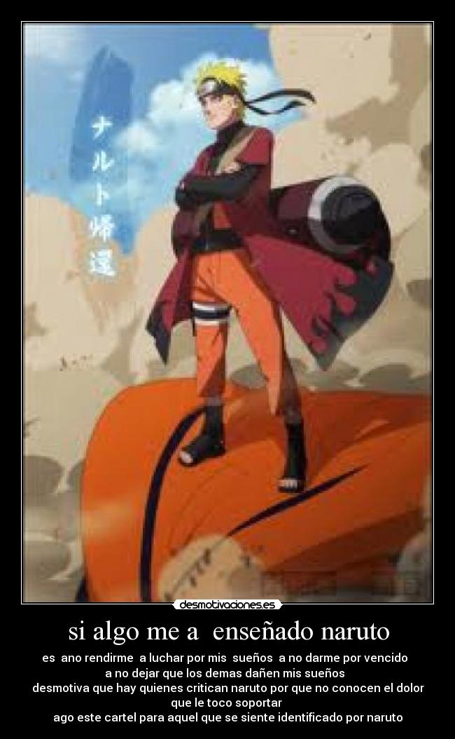 si algo me a  enseñado naruto - es  ano rendirme  a luchar por mis  sueños  a no darme por vencido  
a no dejar que los demas dañen mis sueños  
desmotiva que hay quienes critican naruto por que no conocen el dolor
que le toco soportar 
ago este cartel para aquel que se siente identificado por naruto