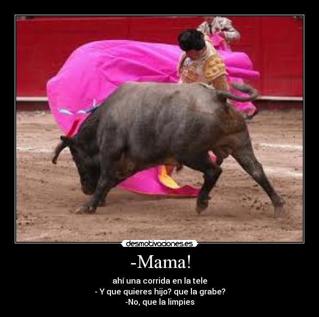 -Mama! - ahí una corrida en la tele
- Y que quieres hijo? que la grabe?
-No, que la limpies
