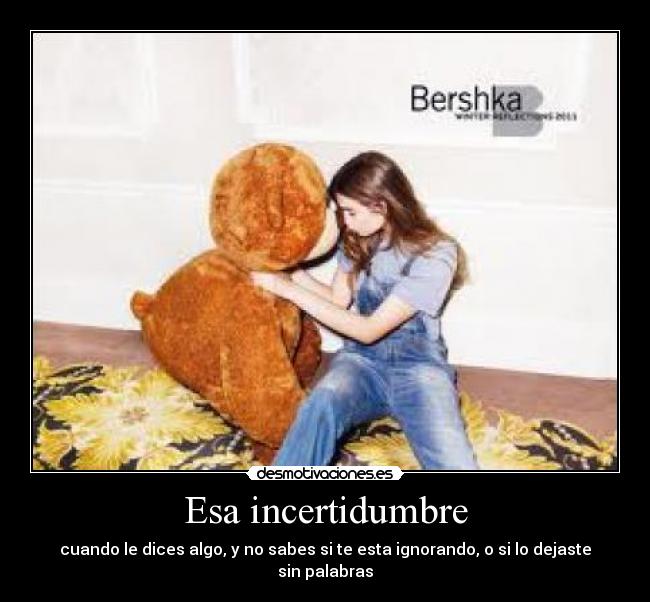 Esa incertidumbre - cuando le dices algo, y no sabes si te esta ignorando, o si lo dejaste sin palabras