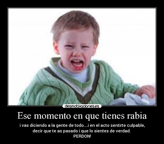 Ese momento en que tienes rabia - i vas diciendo a la gente de todo....i en el acto sentirte culpable,
decir que te as pasado i que lo sientes de verdad.
PERDON!