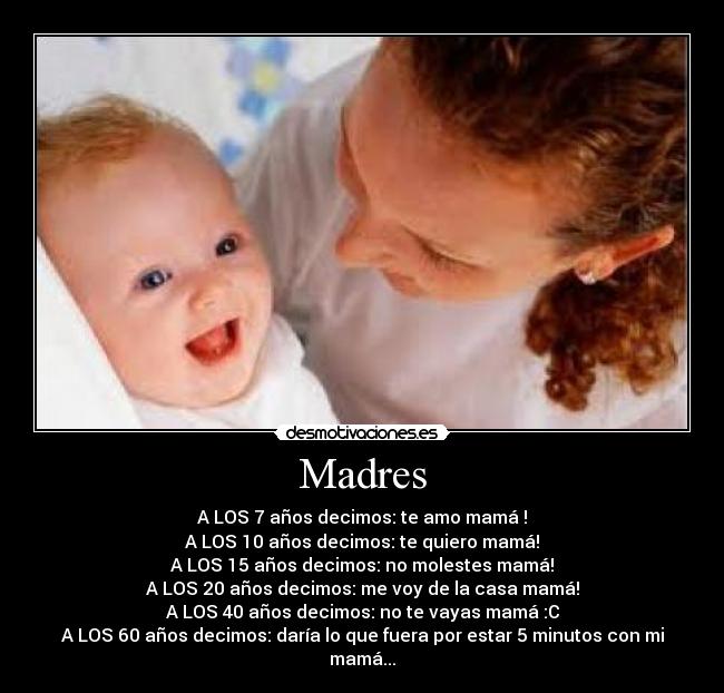 Madres - A LOS 7 años decimos: te amo mamá♥!
A LOS 10 años decimos: te quiero mamá!
A LOS 15 años decimos: no molestes mamá!
A LOS 20 años decimos: me voy de la casa mamá!
A LOS 40 años decimos: no te vayas mamá :C
A LOS 60 años decimos: daría lo que fuera por estar 5 minutos con mi mamá...