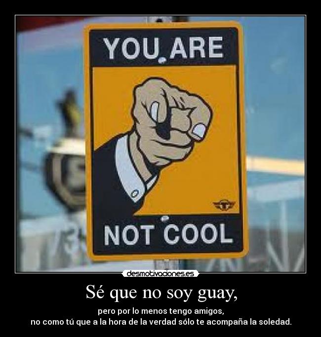 Sé que no soy guay, - pero por lo menos tengo amigos,
no como tú que a la hora de la verdad sólo te acompaña la soledad.