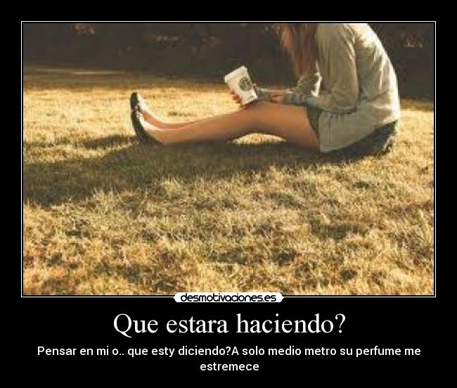 Que estara haciendo? - Pensar en mi o.. que esty diciendo?A solo medio metro su perfume me estremece
