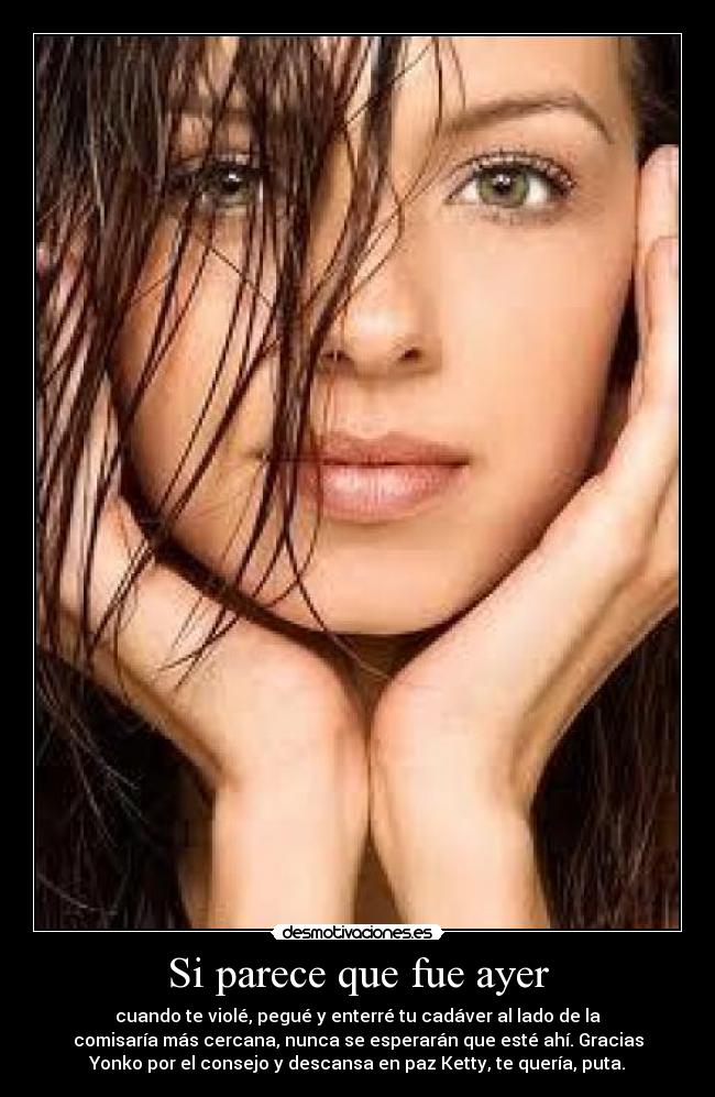 Si parece que fue ayer - cuando te violé, pegué y enterré tu cadáver al lado de la
comisaría más cercana, nunca se esperarán que esté ahí. Gracias
Yonko por el consejo y descansa en paz Ketty, te quería, puta.