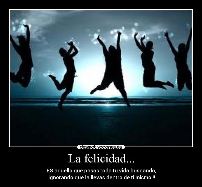 La felicidad... - ES aquello que pasas toda tu vida buscando,
ignorando que la llevas dentro de ti mismo!!!