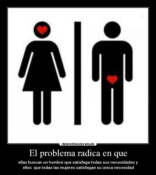 El problema radica en que - ellas buscan un hombre que satisfaga todas sus necesidades y
ellos que todas las mujeres satisfagan su única necesidad