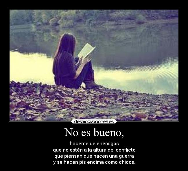 No es bueno, - hacerse de enemigos
que no estén a la altura del conflicto
que piensan que hacen una guerra
y se hacen pis encima como chicos.