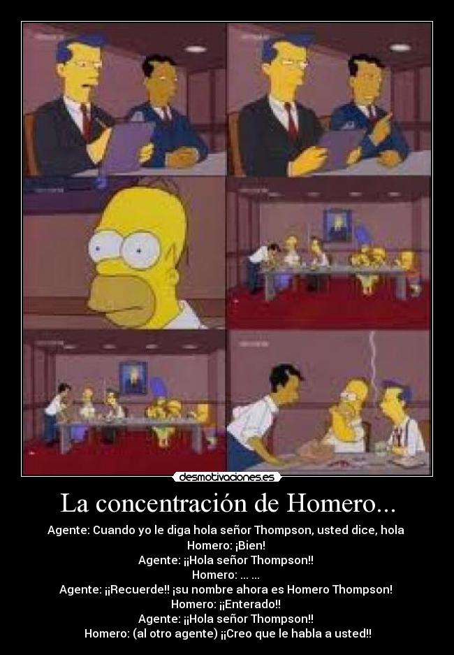 La concentración de Homero... - Agente: Cuando yo le diga hola señor Thompson, usted dice, hola
Homero: ¡Bien!
Agente: ¡¡Hola señor Thompson!!
Homero: ... ...
Agente: ¡¡Recuerde!! ¡su nombre ahora es Homero Thompson!
Homero: ¡¡Enterado!!
Agente: ¡¡Hola señor Thompson!!
Homero: (al otro agente) ¡¡Creo que le habla a usted!!