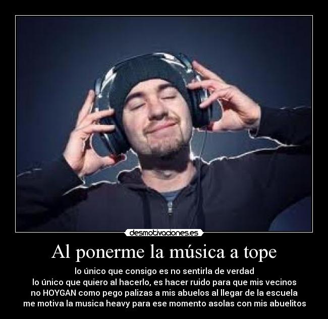 Al ponerme la música a tope - lo único que consigo es no sentirla de verdad
lo único que quiero al hacerlo, es hacer ruido para que mis vecinos
no HOYGAN como pego palizas a mis abuelos al llegar de la escuela
me motiva la musica heavy para ese momento asolas con mis abuelitos