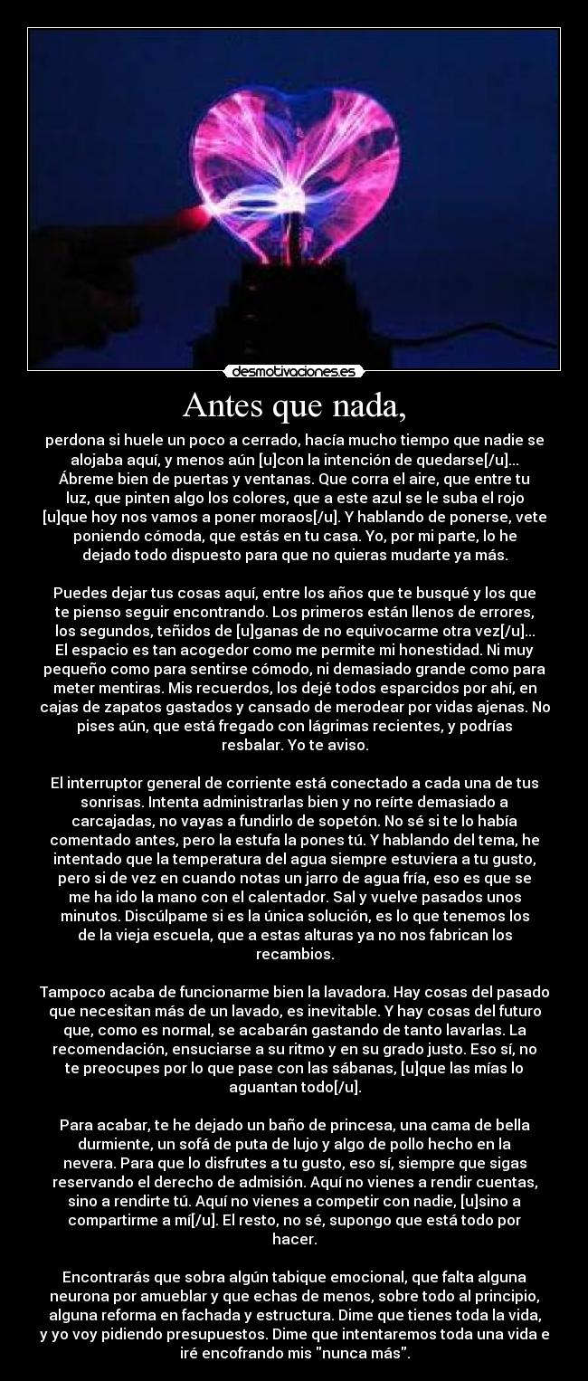 Antes que nada, - perdona si huele un poco a cerrado, hacía mucho tiempo que nadie se
alojaba aquí, y menos aún [u]con la intención de quedarse[/u]...
Ábreme bien de puertas y ventanas. Que corra el aire, que entre tu
luz, que pinten algo los colores, que a este azul se le suba el rojo
[u]que hoy nos vamos a poner moraos[/u]. Y hablando de ponerse, vete
poniendo cómoda, que estás en tu casa. Yo, por mi parte, lo he
dejado todo dispuesto para que no quieras mudarte ya más.

Puedes dejar tus cosas aquí, entre los años que te busqué y los que
te pienso seguir encontrando. Los primeros están llenos de errores,
los segundos, teñidos de [u]ganas de no equivocarme otra vez[/u]...
El espacio es tan acogedor como me permite mi honestidad. Ni muy
pequeño como para sentirse cómodo, ni demasiado grande como para
meter mentiras. Mis recuerdos, los dejé todos esparcidos por ahí, en
cajas de zapatos gastados y cansado de merodear por vidas ajenas. No
pises aún, que está fregado con lágrimas recientes, y podrías
resbalar. Yo te aviso.

El interruptor general de corriente está conectado a cada una de tus
sonrisas. Intenta administrarlas bien y no reírte demasiado a
carcajadas, no vayas a fundirlo de sopetón. No sé si te lo había
comentado antes, pero la estufa la pones tú. Y hablando del tema, he
intentado que la temperatura del agua siempre estuviera a tu gusto,
pero si de vez en cuando notas un jarro de agua fría, eso es que se
me ha ido la mano con el calentador. Sal y vuelve pasados unos
minutos. Discúlpame si es la única solución, es lo que tenemos los
de la vieja escuela, que a estas alturas ya no nos fabrican los
recambios.

Tampoco acaba de funcionarme bien la lavadora. Hay cosas del pasado
que necesitan más de un lavado, es inevitable. Y hay cosas del futuro
que, como es normal, se acabarán gastando de tanto lavarlas. La
recomendación, ensuciarse a su ritmo y en su grado justo. Eso sí, no
te preocupes por lo que pase con las sábanas, [u]que las mías lo
aguantan todo[/u].

Para acabar, te he dejado un baño de princesa, una cama de bella
durmiente, un sofá de puta de lujo y algo de pollo hecho en la
nevera. Para que lo disfrutes a tu gusto, eso sí, siempre que sigas
reservando el derecho de admisión. Aquí no vienes a rendir cuentas,
sino a rendirte tú. Aquí no vienes a competir con nadie, [u]sino a
compartirme a mí[/u]. El resto, no sé, supongo que está todo por
hacer.

Encontrarás que sobra algún tabique emocional, que falta alguna
neurona por amueblar y que echas de menos, sobre todo al principio,
alguna reforma en fachada y estructura. Dime que tienes toda la vida,
y yo voy pidiendo presupuestos. Dime que intentaremos toda una vida e
iré encofrando mis nunca más.
