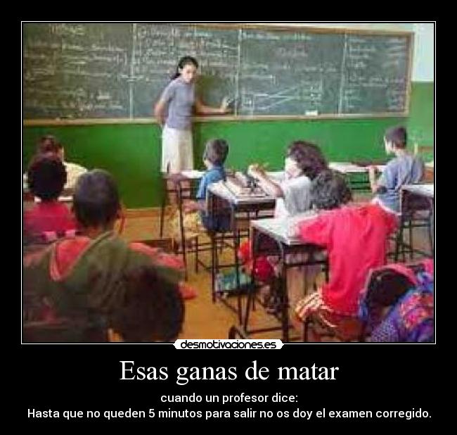 Esas ganas de matar - cuando un profesor dice:
Hasta que no queden 5 minutos para salir no os doy el examen corregido.