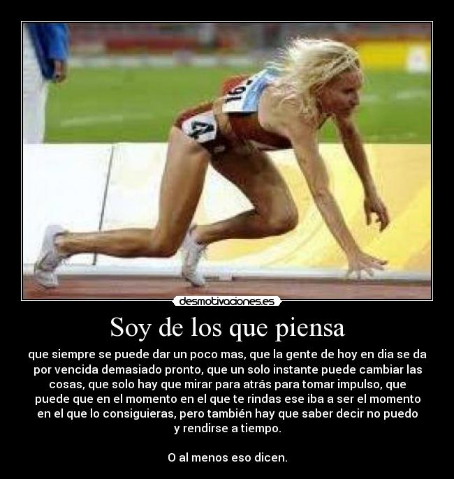 Soy de los que piensa - que siempre se puede dar un poco mas, que la gente de hoy en dia se da
por vencida demasiado pronto, que un solo instante puede cambiar las
cosas, que solo hay que mirar para atrás para tomar impulso, que
puede que en el momento en el que te rindas ese iba a ser el momento
en el que lo consiguieras, pero también hay que saber decir no puedo
y rendirse a tiempo.

O al menos eso dicen.