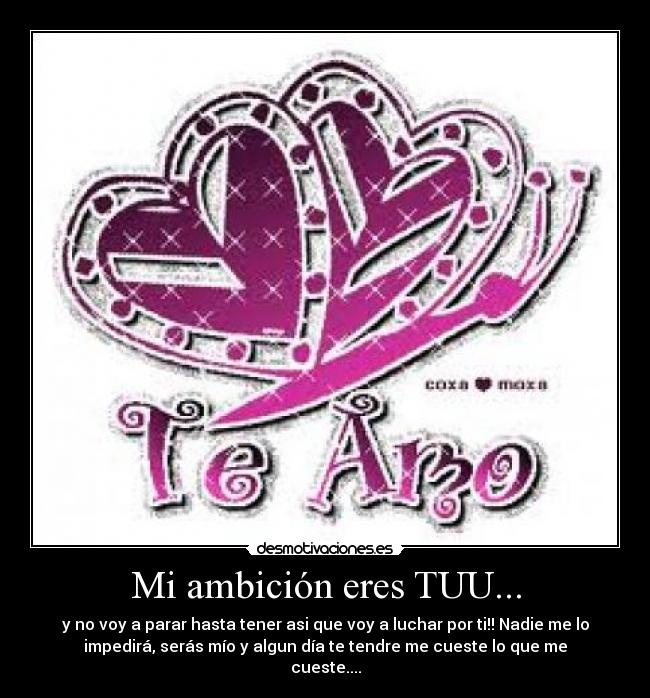 Mi ambición eres TUU... - y no voy a parar hasta tener asi que voy a luchar por ti!! Nadie me lo
impedirá, serás mío y algun día te tendre me cueste lo que me
cueste....