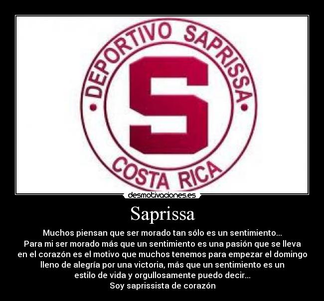 Saprissa - Muchos piensan que ser morado tan sólo es un sentimiento...
Para mi ser morado más que un sentimiento es una pasión que se lleva
en el corazón es el motivo que muchos tenemos para empezar el domingo
lleno de alegría por una victoria, más que un sentimiento es un
estilo de vida y orgullosamente puedo decir...
Soy saprissista de corazón