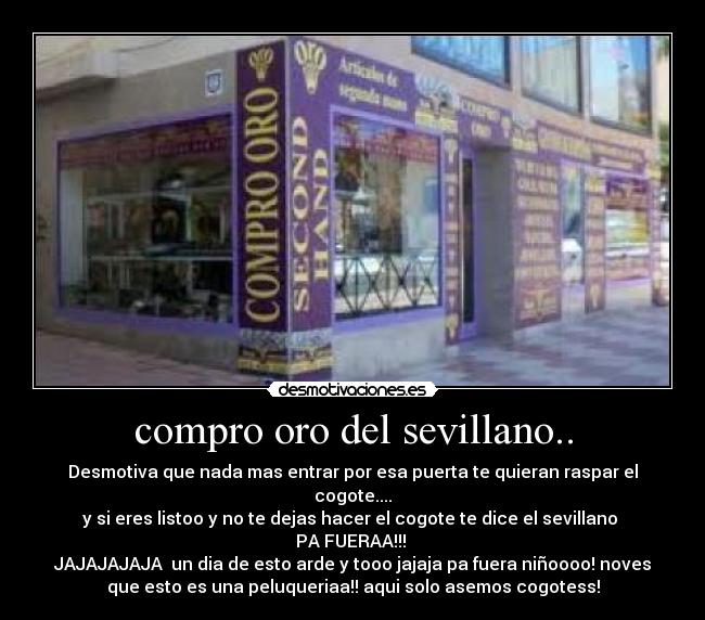 compro oro del sevillano.. - Desmotiva que nada mas entrar por esa puerta te quieran raspar el
cogote....
y si eres listoo y no te dejas hacer el cogote te dice el sevillano 
PA FUERAA!!! 
JAJAJAJAJA  un dia de esto arde y tooo jajaja pa fuera niñoooo! noves
que esto es una peluqueriaa!! aqui solo asemos cogotess!