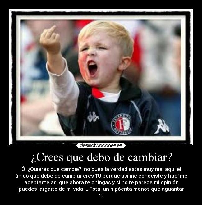 ¿Crees que debo de cambiar? - Ó ¿Quieres que cambie? no pues la verdad estas muy mal aqui el
único que debe de cambiar eres TU porque asi me conociste y hací me
aceptaste asi que ahora te chingas y si no te parece mi opinión
puedes largarte de mi vida.... Total un hipócrita menos que aguantar
:D