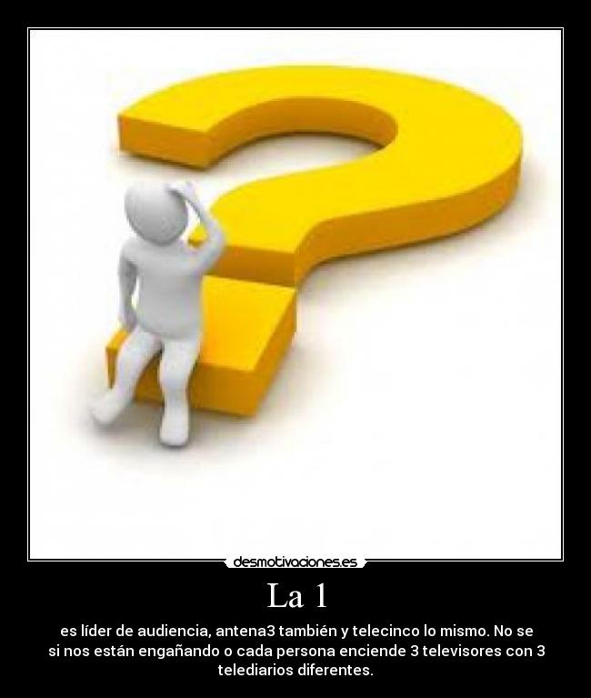 La 1 - es líder de audiencia, antena3 también y telecinco lo mismo. No se
si nos están engañando o cada persona enciende 3 televisores con 3
telediarios diferentes.