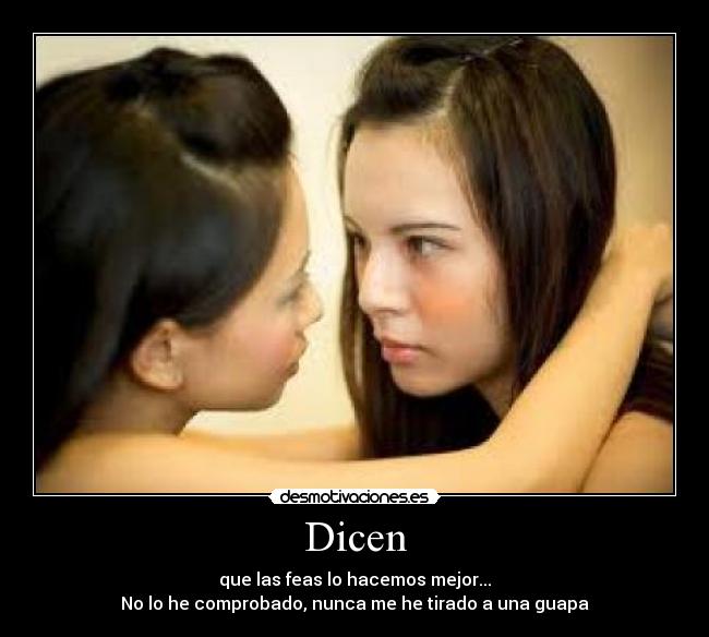 Dicen - que las feas lo hacemos mejor...
No lo he comprobado, nunca me he tirado a una guapa