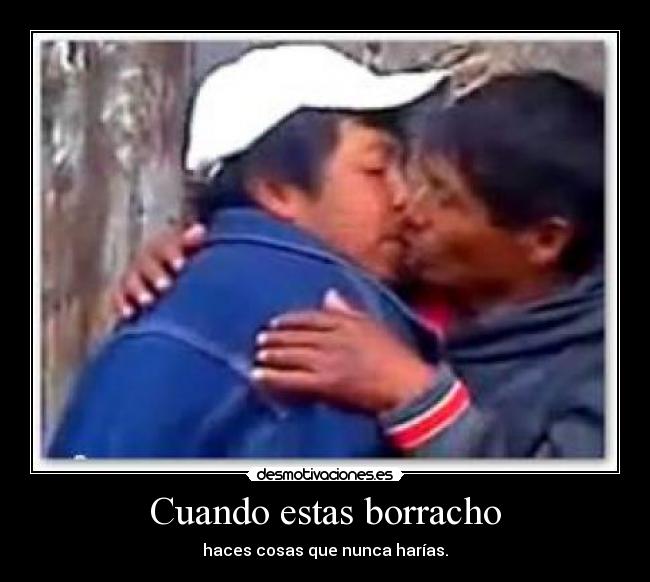 Cuando estas borracho - haces cosas que nunca harías.