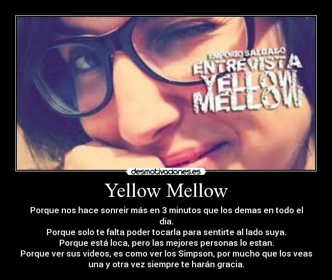 Yellow Mellow - Porque nos hace sonreir más en 3 minutos que los demas en todo el
dia.
Porque solo te falta poder tocarla para sentirte al lado suya.
Porque está loca, pero las mejores personas lo estan.
Porque ver sus videos, es como ver los Simpson, por mucho que los veas
una y otra vez siempre te harán gracia.