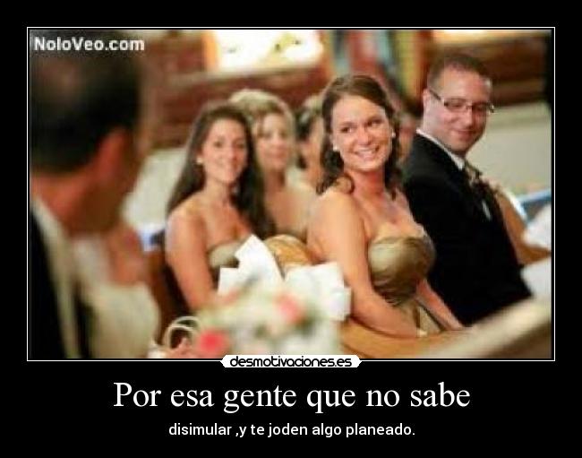 Por esa gente que no sabe - disimular ,y te joden algo planeado.