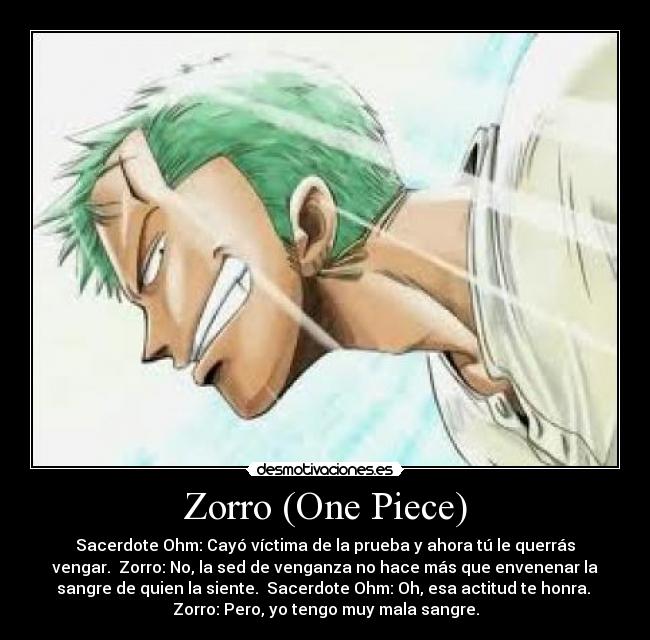 Zorro (One Piece) - Sacerdote Ohm: Cayó víctima de la prueba y ahora tú le querrás
vengar. Zorro: No, la sed de venganza no hace más que envenenar la
sangre de quien la siente. Sacerdote Ohm: Oh, esa actitud te honra.
Zorro: Pero, yo tengo muy mala sangre.