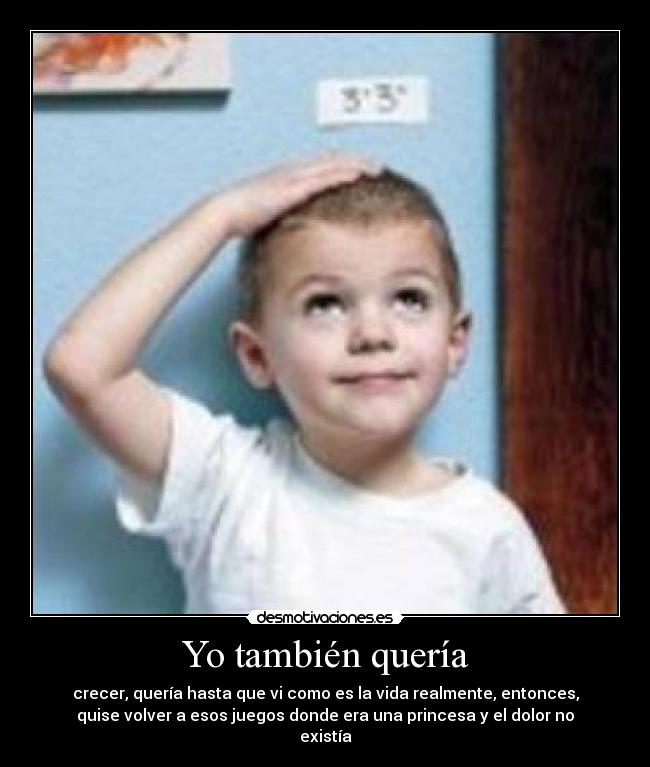 Yo también quería - crecer, quería hasta que vi como es la vida realmente, entonces,
quise volver a esos juegos donde era una princesa y el dolor no
existía