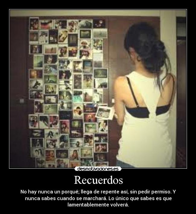 Recuerdos - No hay nunca un porqué; llega de repente así, sin pedir permiso. Y
nunca sabes cuando se marchará. Lo único que sabes es que
lamentablemente volverá.