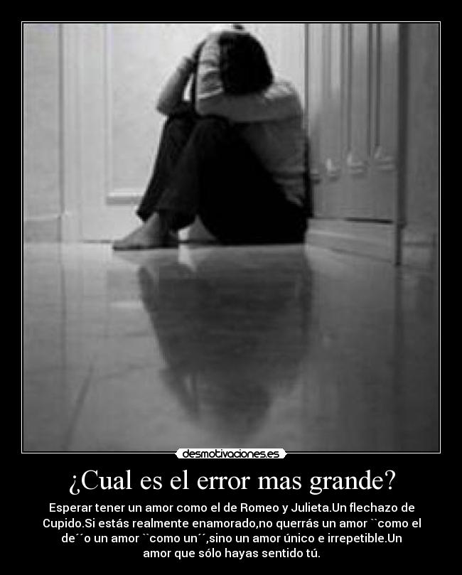 ¿Cual es el error mas grande? - Esperar tener un amor como el de Romeo y Julieta.Un flechazo de
Cupido.Si estás realmente enamorado,no querrás un amor ``como el
de´´o un amor ``como un´´,sino un amor único e irrepetible.Un
amor que sólo hayas sentido tú.