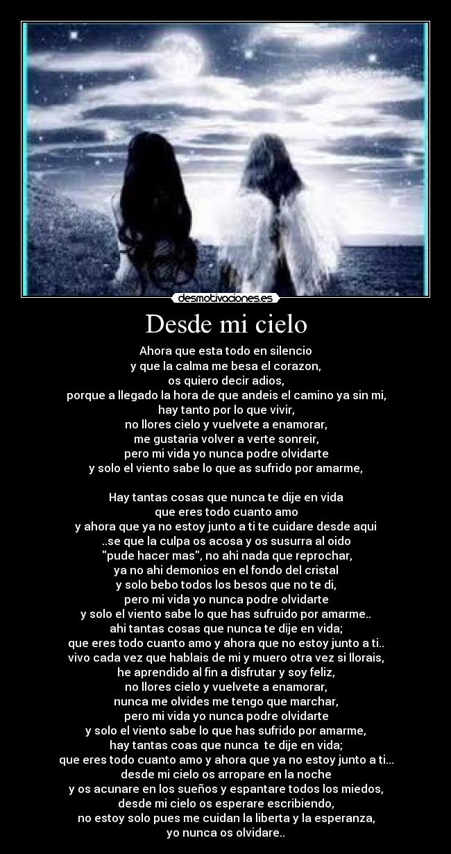 Desde mi cielo - Ahora que esta todo en silencio
y que la calma me besa el corazon,
os quiero decir adios,
porque a llegado la hora de que andeis el camino ya sin mi,
hay tanto por lo que vivir,
no llores cielo y vuelvete a enamorar,
me gustaria volver a verte sonreir,
pero mi vida yo nunca podre olvidarte
y solo el viento sabe lo que as sufrido por amarme,
Hay tantas cosas que nunca te dije en vida
que eres todo cuanto amo
y ahora que ya no estoy junto a ti te cuidare desde aqui
..se que la culpa os acosa y os susurra al oido
pude hacer mas, no ahi nada que reprochar,
ya no ahi demonios en el fondo del cristal
y solo bebo todos los besos que no te di,
pero mi vida yo nunca podre olvidarte
y solo el viento sabe lo que has sufruido por amarme..
ahi tantas cosas que nunca te dije en vida;
que eres todo cuanto amo y ahora que no estoy junto a ti..
vivo cada vez que hablais de mi y muero otra vez si llorais,
he aprendido al fin a disfrutar y soy feliz,
no llores cielo y vuelvete a enamorar,
nunca me olvides me tengo que marchar,
pero mi vida yo nunca podre olvidarte
y solo el viento sabe lo que has sufrido por amarme,
hay tantas coas que nunca te dije en vida;
que eres todo cuanto amo y ahora que ya no estoy junto a ti...
desde mi cielo os arropare en la noche
y os acunare en los sueños y espantare todos los miedos,
desde mi cielo os esperare escribiendo,
no estoy solo pues me cuidan la liberta y la esperanza,
yo nunca os olvidare..