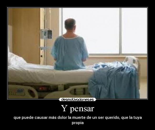 Y pensar - que puede causar más dolor la muerte de un ser querido, que la tuya propia