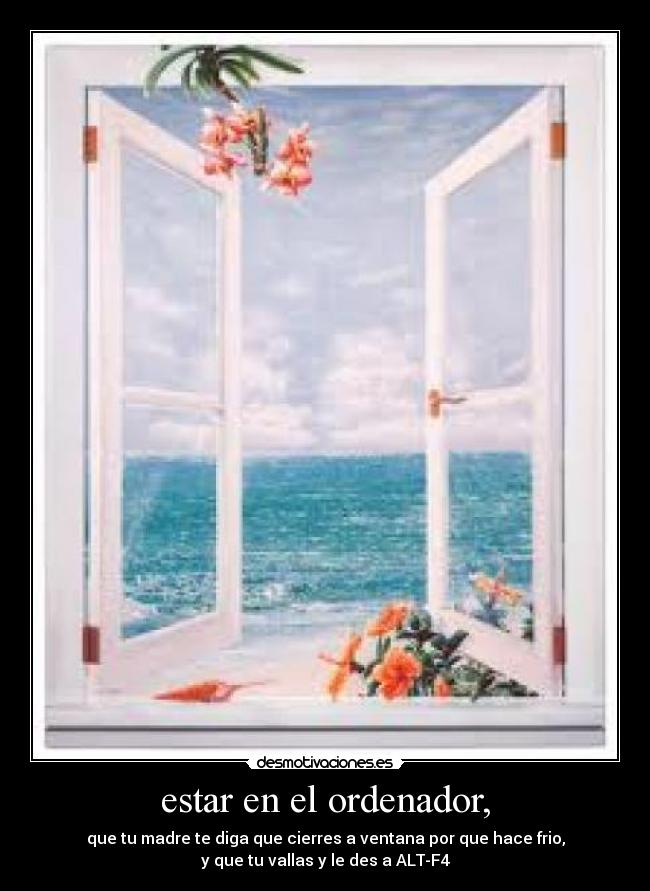 estar en el ordenador, - que tu madre te diga que cierres a ventana por que hace frio,
y que tu vallas y le des a ALT-F4