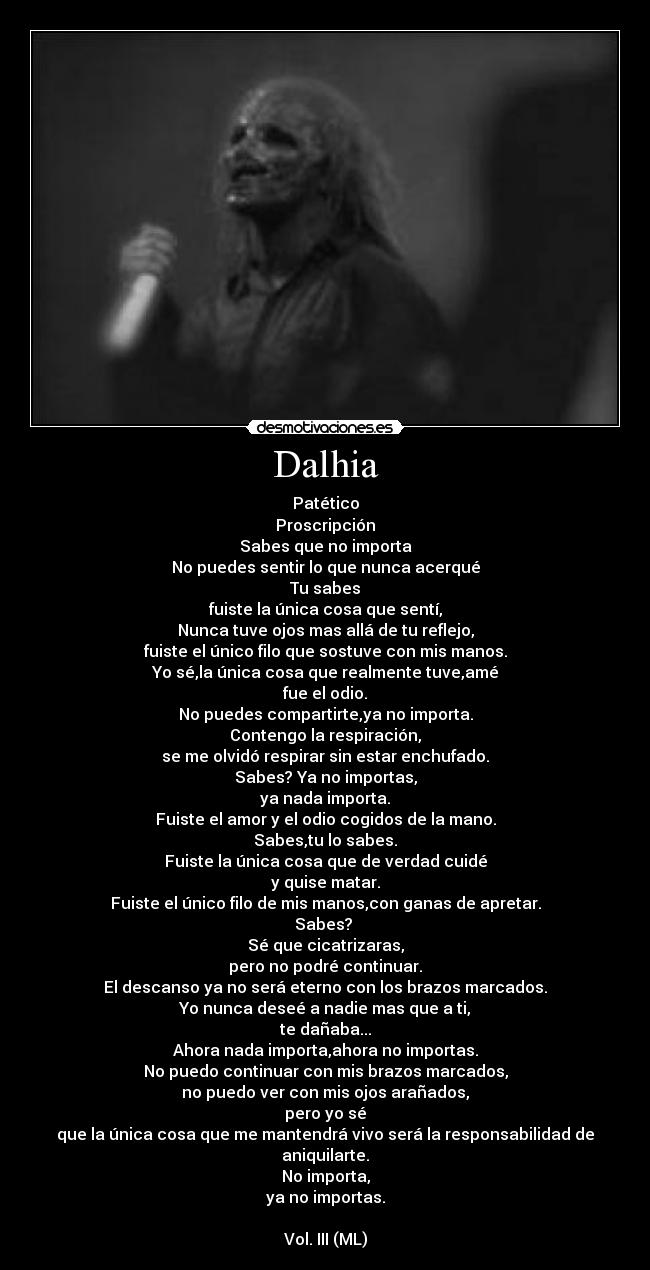 Dalhia - Patético
Proscripción
Sabes que no importa
No puedes sentir lo que nunca acerqué
Tu sabes
fuiste la única cosa que sentí,
Nunca tuve ojos mas allá de tu reflejo,
fuiste el único filo que sostuve con mis manos.
Yo sé,la única cosa que realmente tuve,amé
fue el odio.
No puedes compartirte,ya no importa.
Contengo la respiración,
se me olvidó respirar sin estar enchufado.
Sabes? Ya no importas,
ya nada importa.
Fuiste el amor y el odio cogidos de la mano.
Sabes,tu lo sabes.
Fuiste la única cosa que de verdad cuidé
y quise matar.
Fuiste el único filo de mis manos,con ganas de apretar.
Sabes? 
Sé que cicatrizaras,
pero no podré continuar.
El descanso ya no será eterno con los brazos marcados.
Yo nunca deseé a nadie mas que a ti,
te dañaba...
Ahora nada importa,ahora no importas.
No puedo continuar con mis brazos marcados,
no puedo ver con mis ojos arañados,
pero yo sé
que la única cosa que me mantendrá vivo será la responsabilidad de aniquilarte.
No importa,
ya no importas.

Vol. III (ML)