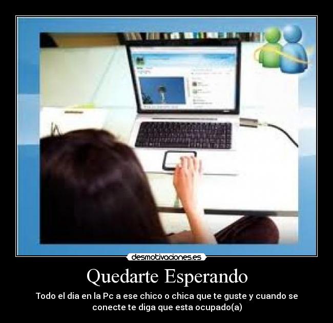 Quedarte Esperando - Todo el dia en la Pc a ese chico o chica que te guste y cuando se
conecte te diga que esta ocupado(a)