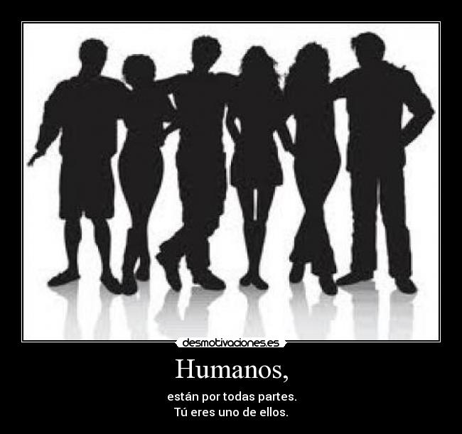 Humanos, - están por todas partes.
Tú eres uno de ellos.
