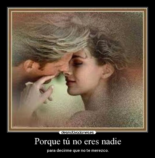 Porque tú no eres nadie - para decirme que no te merezco.