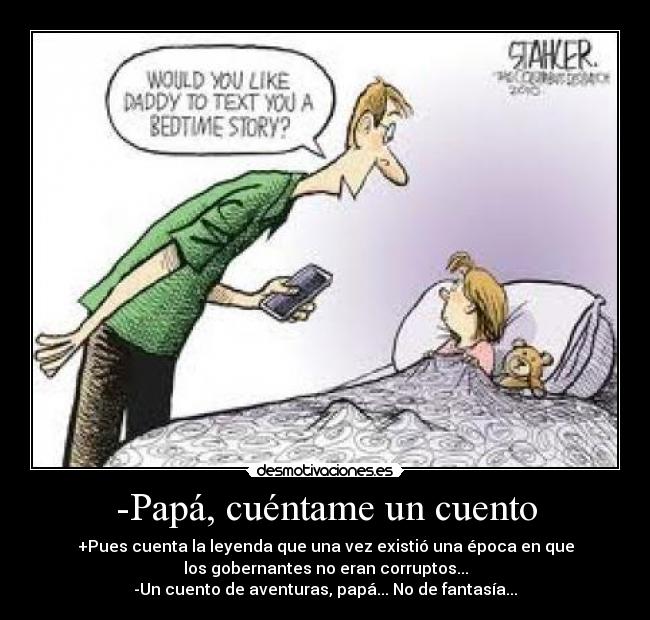-Papá, cuéntame un cuento - +Pues cuenta la leyenda que una vez existió una época en que
los gobernantes no eran corruptos...
-Un cuento de aventuras, papá... No de fantasía...