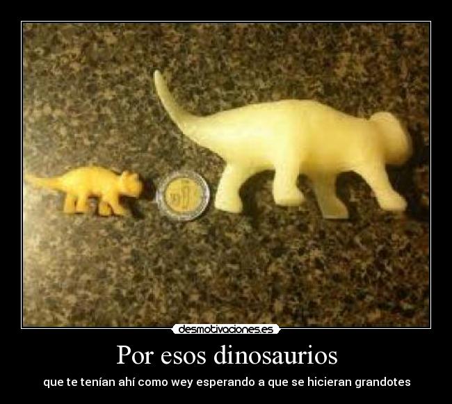 Por esos dinosaurios - que te tenían ahí como wey esperando a que se hicieran grandotes