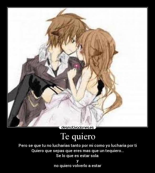 Te quiero - Pero se que tu no lucharias tanto por mi como yo lucharia por ti
Quiero que sepas que eres mas que un tequiero...
Se lo que es estar sola 
y
no quiero volverlo a estar