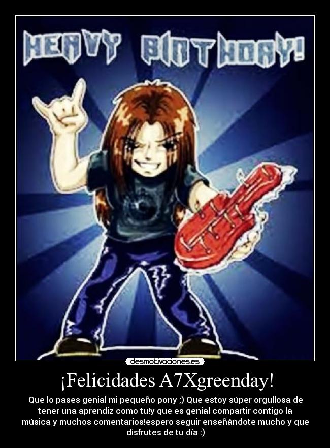¡Felicidades A7Xgreenday! - Que lo pases genial mi pequeño pony ;) Que estoy súper orgullosa de
tener una aprendiz como tu!y que es genial compartir contigo la
música y muchos comentarios!espero seguir enseñándote mucho y que
disfrutes de tu día :)