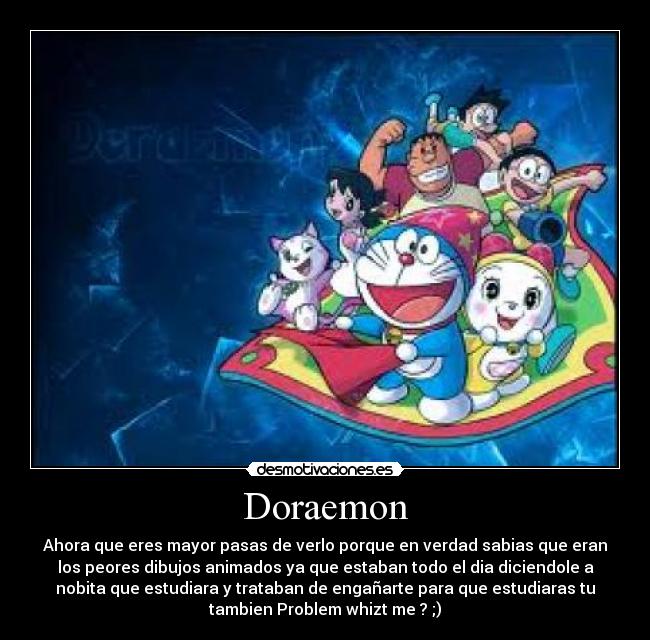 Doraemon - Ahora que eres mayor pasas de verlo porque en verdad sabias que eran
los peores dibujos animados ya que estaban todo el dia diciendole a
nobita que estudiara y trataban de engañarte para que estudiaras tu
tambien Problem whizt me ? ;)