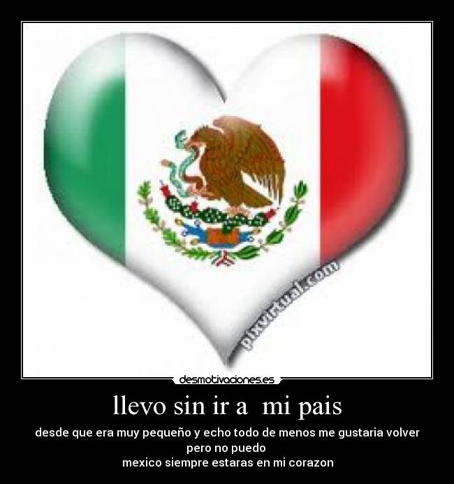 llevo sin ir a mi pais - desde que era muy pequeño y echo todo de menos me gustaria volver pero no puedo
mexico siempre estaras en mi corazon