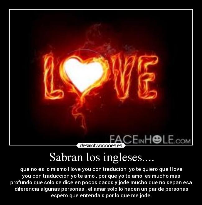 Sabran los ingleses.... - que no es lo mismo I love you con traducion yo te quiero que I love
you con traduccion yo te amo , por que yo te amo es mucho mas
profundo que solo se dice en pocos casos y jode mucho que no sepan esa
diferencia algunas personas , el amar solo lo hacen un par de personas
espero que entendais por lo que me jode.